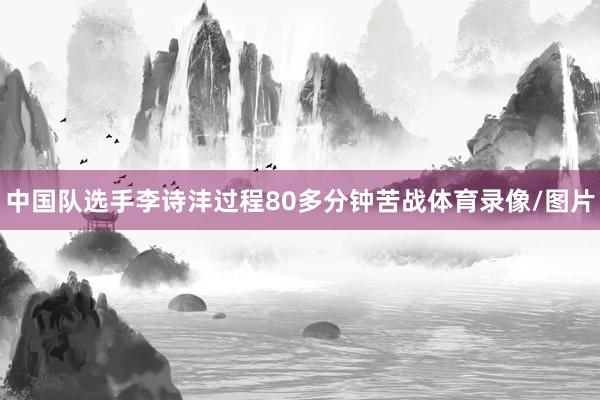 中国队选手李诗沣过程80多分钟苦战体育录像/图片