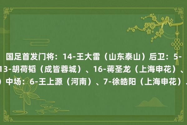 国足首发门将：14-王大雷（山东泰山）后卫：5-朱辰杰（上海申花）、13-胡荷韬（成皆蓉城）、16-蒋圣龙（上海申花）、23-杨泽翔（上海申花）中场：6-王上源（河南）、7-徐皓阳（上海申花）、11-林良铭（北京国安）、20-谢文能（山东泰山）前卫：19-曹永竞（北京国安）、10-韦世豪（成皆蓉城）    体育赛事直播