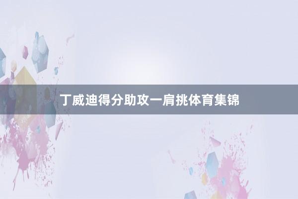 丁威迪得分助攻一肩挑体育集锦