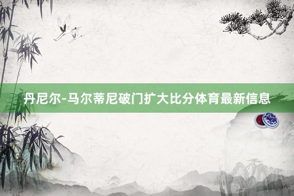 丹尼尔-马尔蒂尼破门扩大比分体育最新信息