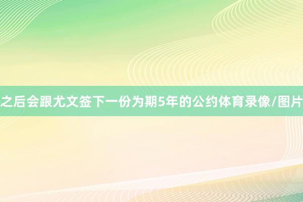 之后会跟尤文签下一份为期5年的公约体育录像/图片