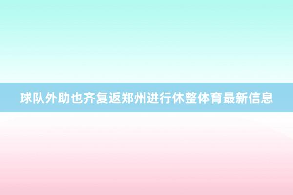 球队外助也齐复返郑州进行休整体育最新信息
