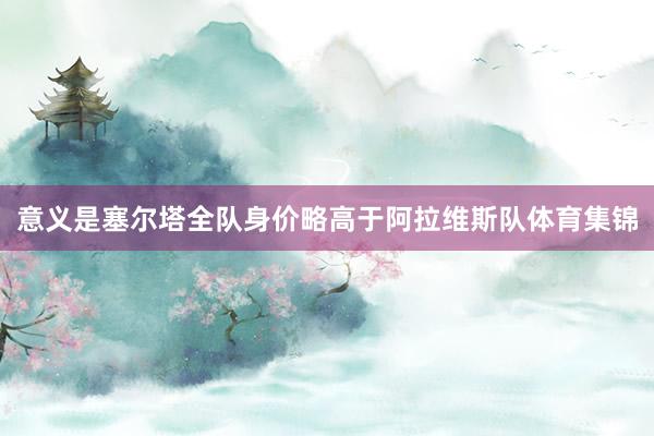 意义是塞尔塔全队身价略高于阿拉维斯队体育集锦