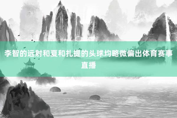 李智的远射和夏和扎提的头球均略微偏出体育赛事直播