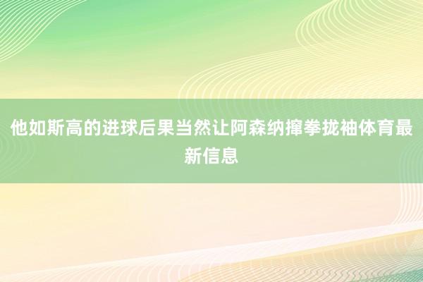 他如斯高的进球后果当然让阿森纳撺拳拢袖体育最新信息