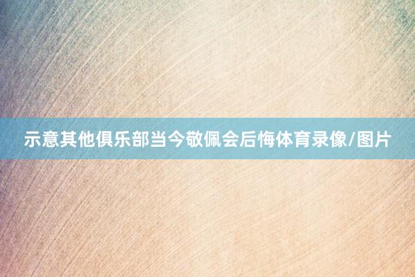 示意其他俱乐部当今敬佩会后悔体育录像/图片