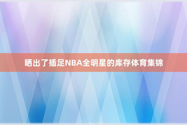 晒出了插足NBA全明星的库存体育集锦