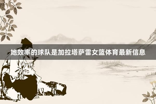 她效率的球队是加拉塔萨雷女篮体育最新信息