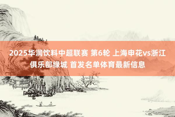 2025华润饮料中超联赛 第6轮 上海申花vs浙江俱乐部绿城 首发名单体育最新信息