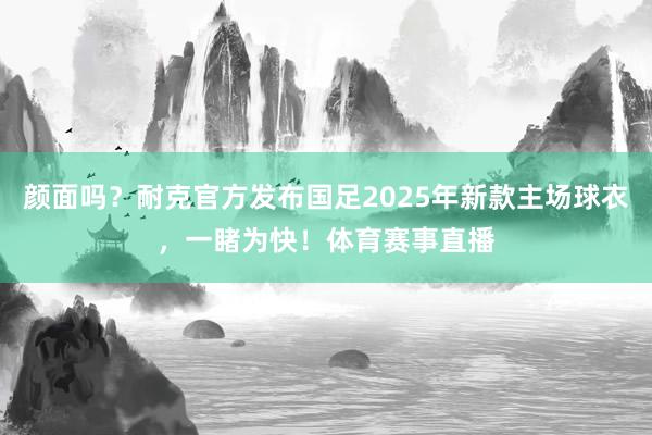 颜面吗？耐克官方发布国足2025年新款主场球衣，一睹为快！体育赛事直播