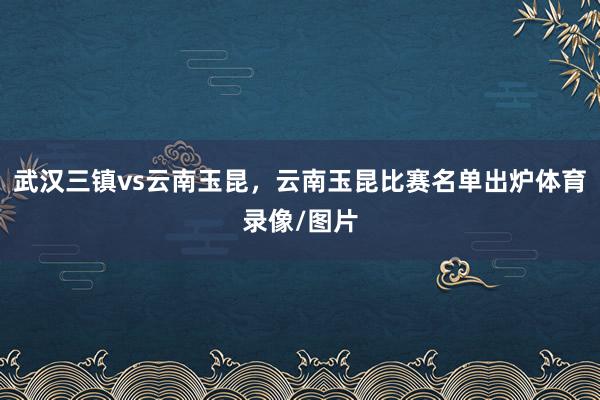 武汉三镇vs云南玉昆，云南玉昆比赛名单出炉体育录像/图片