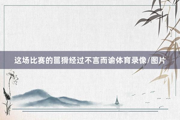 这场比赛的嚚猾经过不言而谕体育录像/图片