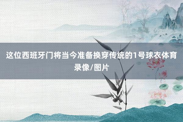 这位西班牙门将当今准备换穿传统的1号球衣体育录像/图片