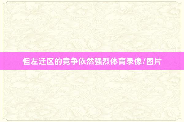 但左迁区的竞争依然强烈体育录像/图片