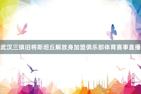 武汉三镇旧将斯坦丘解放身加盟俱乐部体育赛事直播