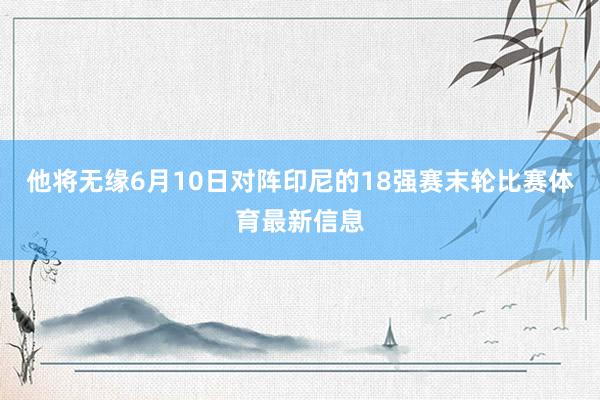 他将无缘6月10日对阵印尼的18强赛末轮比赛体育最新信息