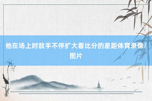 他在场上时敌手不停扩大着比分的差距体育录像/图片