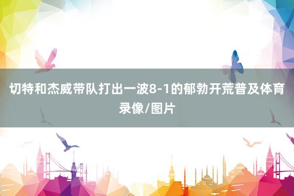 切特和杰威带队打出一波8-1的郁勃开荒普及体育录像/图片