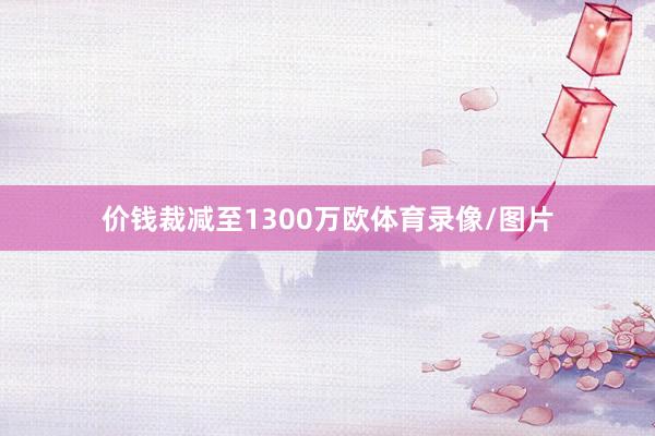 价钱裁减至1300万欧体育录像/图片