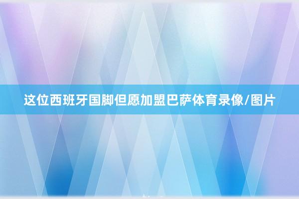 这位西班牙国脚但愿加盟巴萨体育录像/图片