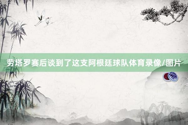 劳塔罗赛后谈到了这支阿根廷球队体育录像/图片