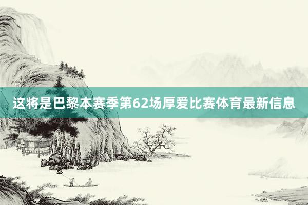 这将是巴黎本赛季第62场厚爱比赛体育最新信息