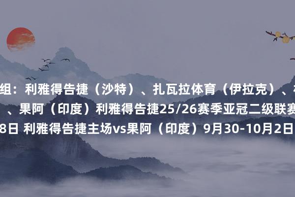 D组：利雅得告捷（沙特）、扎瓦拉体育（伊拉克）、杜尚别孤独 （塔吉克斯坦）、果阿（印度）利雅得告捷25/26赛季亚冠二级联赛小组赛赛程：9月16-18日 利雅得告捷主场vs果阿（印度）9月30-10月2日 利雅得告捷客场vs扎瓦拉体育（伊拉克）10月21-23日 利雅得告捷主场vs杜尚别孤独（塔吉克斯坦）11月4-6日 利雅得告捷客场vs杜尚别孤独（塔吉克斯坦）11月25日-27日 利雅得告捷客场vs果阿（印度）12月10-11日 利雅得告捷主场vs扎瓦拉体育（伊拉克）    体育最新信息