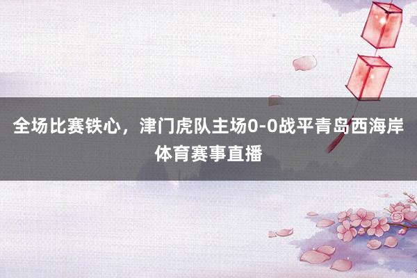 全场比赛铁心，津门虎队主场0-0战平青岛西海岸体育赛事直播