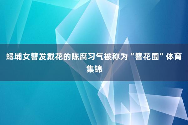 蟳埔女簪发戴花的陈腐习气被称为“簪花围”体育集锦