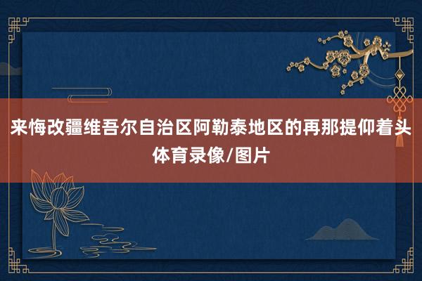 来悔改疆维吾尔自治区阿勒泰地区的再那提仰着头体育录像/图片