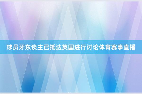 球员牙东谈主已抵达英国进行讨论体育赛事直播