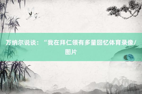 万纳尔说谈:“我在拜仁领有多量回忆体育录像/图片