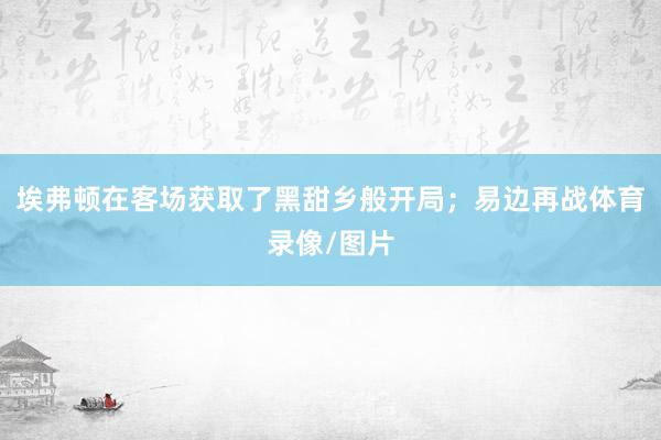 埃弗顿在客场获取了黑甜乡般开局；易边再战体育录像/图片