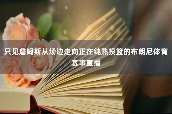 只见詹姆斯从场边走向正在纯熟投篮的布朗尼体育赛事直播