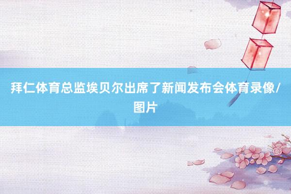 拜仁体育总监埃贝尔出席了新闻发布会体育录像/图片