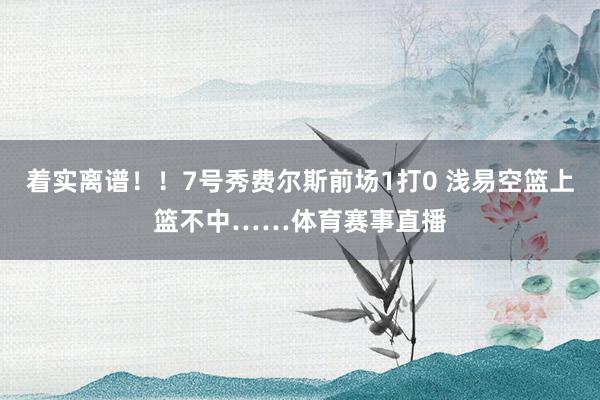 着实离谱！！7号秀费尔斯前场1打0 浅易空篮上篮不中……体育赛事直播