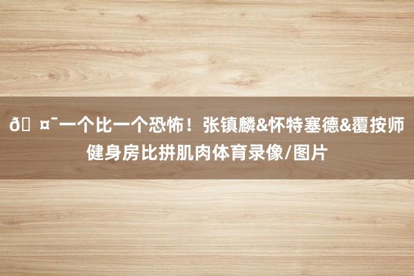 🤯一个比一个恐怖！张镇麟&怀特塞德&覆按师健身房比拼肌肉体育录像/图片