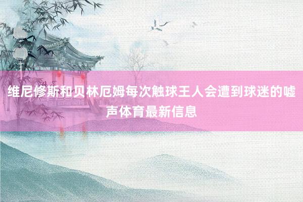 维尼修斯和贝林厄姆每次触球王人会遭到球迷的嘘声体育最新信息