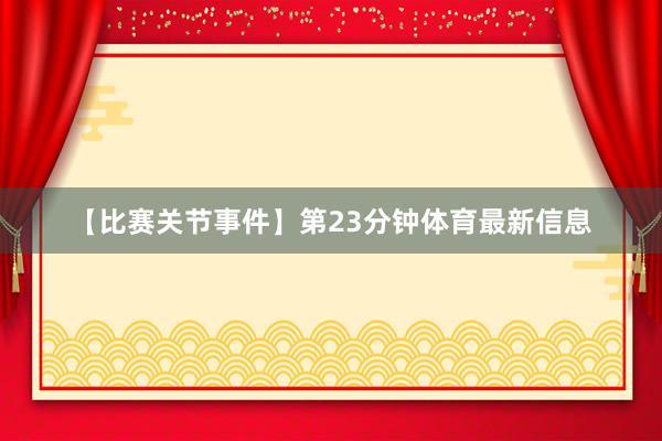 【比赛关节事件】第23分钟体育最新信息