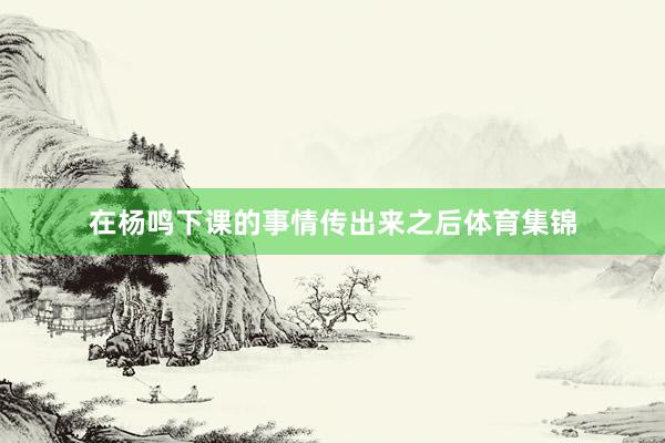 在杨鸣下课的事情传出来之后体育集锦