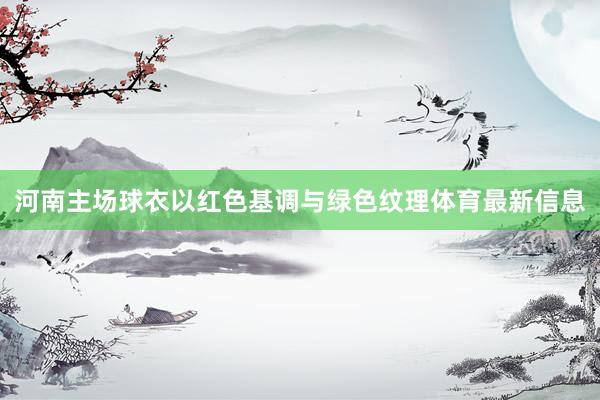 河南主场球衣以红色基调与绿色纹理体育最新信息