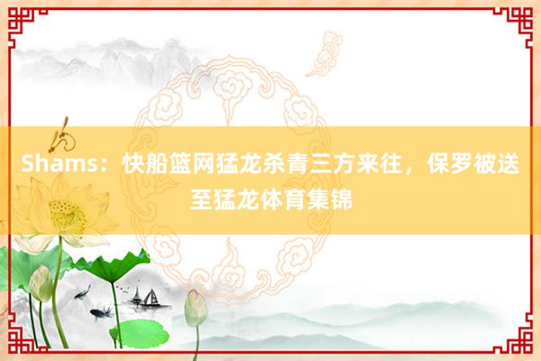 Shams：快船篮网猛龙杀青三方来往，保罗被送至猛龙体育集锦