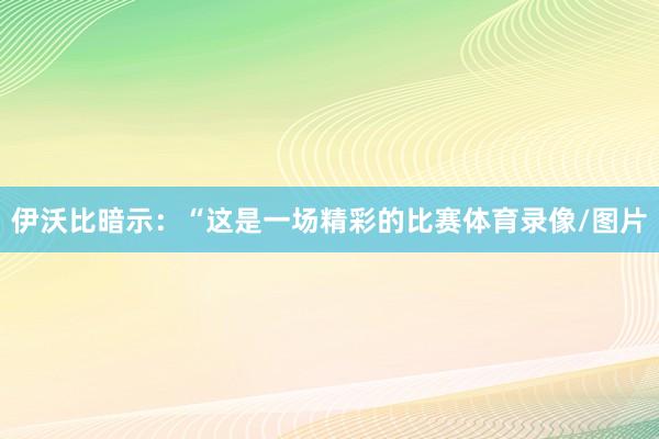 伊沃比暗示：“这是一场精彩的比赛体育录像/图片