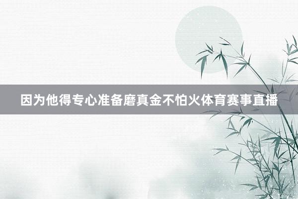 因为他得专心准备磨真金不怕火体育赛事直播