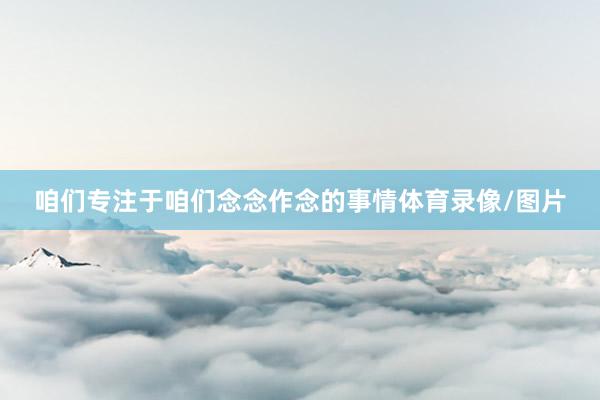 咱们专注于咱们念念作念的事情体育录像/图片