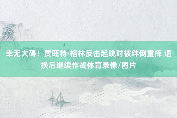 幸无大碍！贾旺特·格林反击起跳时被绊倒重摔 退换后继续作战体育录像/图片