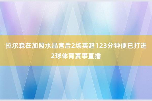 拉尔森在加盟水晶宫后2场英超123分钟便已打进2球体育赛事直播