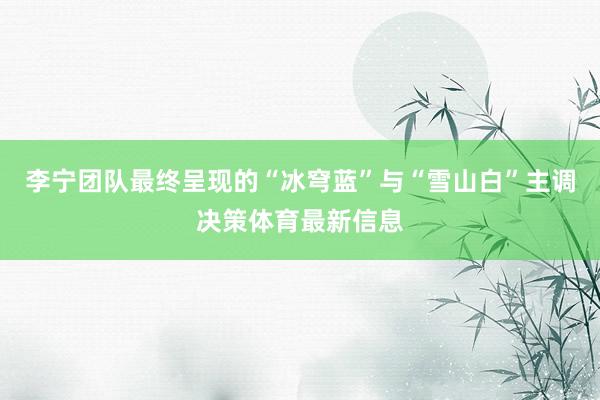 李宁团队最终呈现的“冰穹蓝”与“雪山白”主调决策体育最新信息