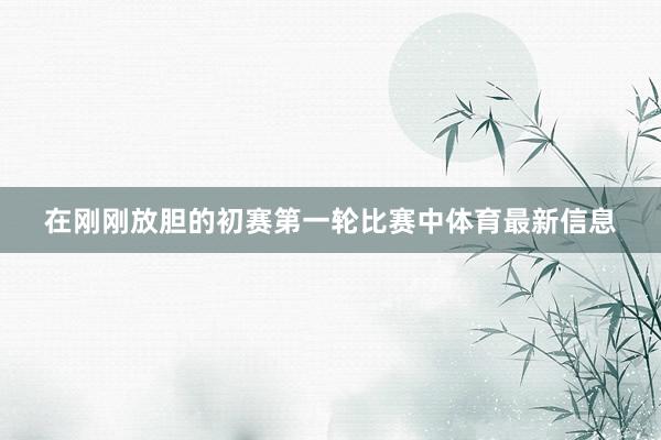 在刚刚放胆的初赛第一轮比赛中体育最新信息
