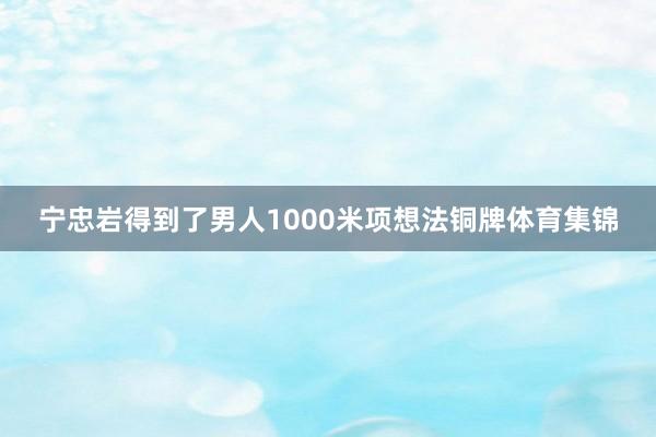 宁忠岩得到了男人1000米项想法铜牌体育集锦